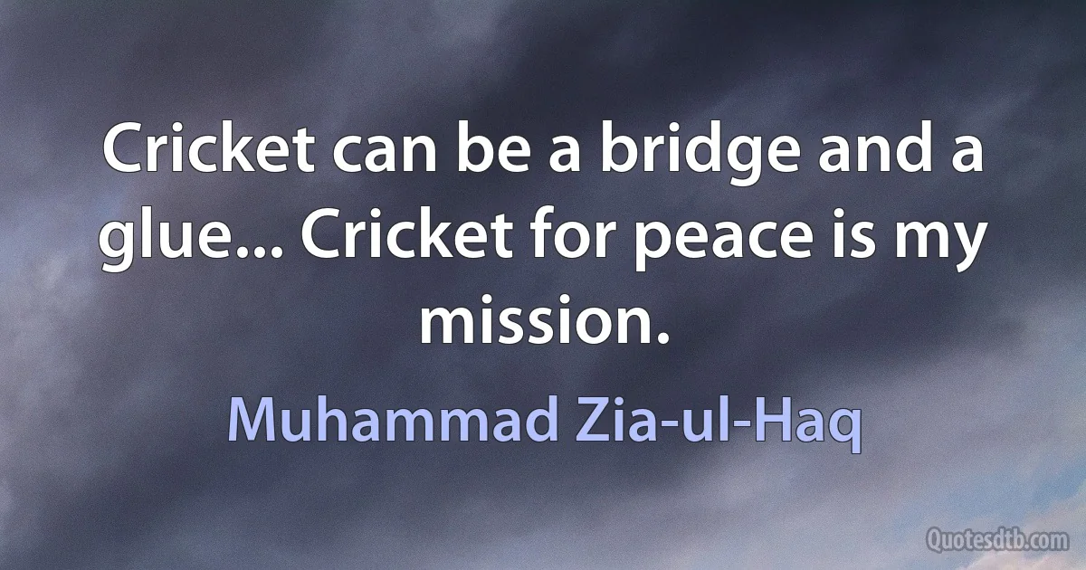 Cricket can be a bridge and a glue... Cricket for peace is my mission. (Muhammad Zia-ul-Haq)