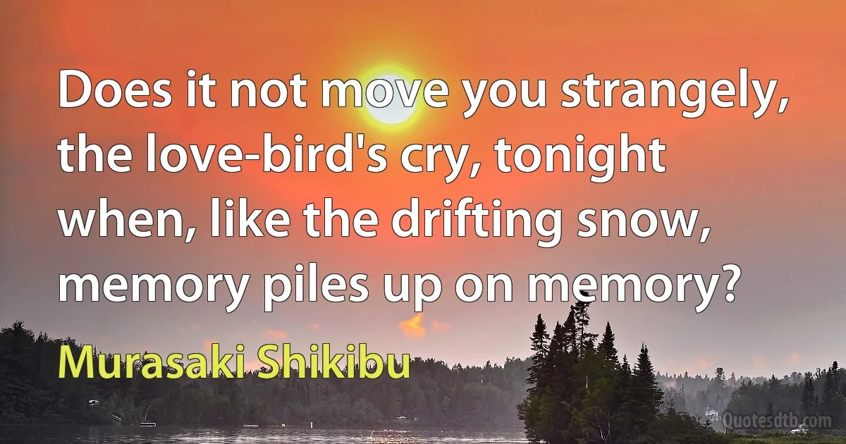 Does it not move you strangely, the love-bird's cry, tonight when, like the drifting snow, memory piles up on memory? (Murasaki Shikibu)