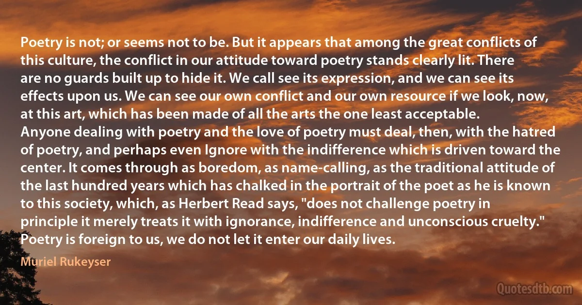 Poetry is not; or seems not to be. But it appears that among the great conflicts of this culture, the conflict in our attitude toward poetry stands clearly lit. There are no guards built up to hide it. We call see its expression, and we can see its effects upon us. We can see our own conflict and our own resource if we look, now, at this art, which has been made of all the arts the one least acceptable.
Anyone dealing with poetry and the love of poetry must deal, then, with the hatred of poetry, and perhaps even Ignore with the indifference which is driven toward the center. It comes through as boredom, as name-calling, as the traditional attitude of the last hundred years which has chalked in the portrait of the poet as he is known to this society, which, as Herbert Read says, "does not challenge poetry in principle it merely treats it with ignorance, indifference and unconscious cruelty."
Poetry is foreign to us, we do not let it enter our daily lives. (Muriel Rukeyser)