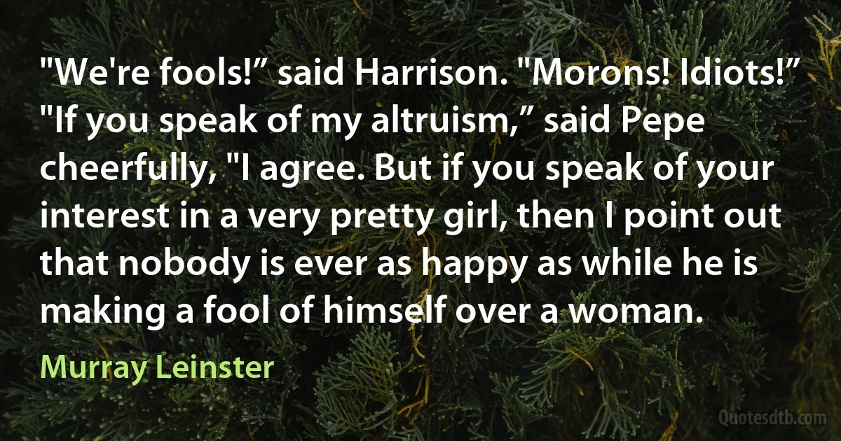 "We're fools!” said Harrison. "Morons! Idiots!”
"If you speak of my altruism,” said Pepe cheerfully, "I agree. But if you speak of your interest in a very pretty girl, then I point out that nobody is ever as happy as while he is making a fool of himself over a woman. (Murray Leinster)