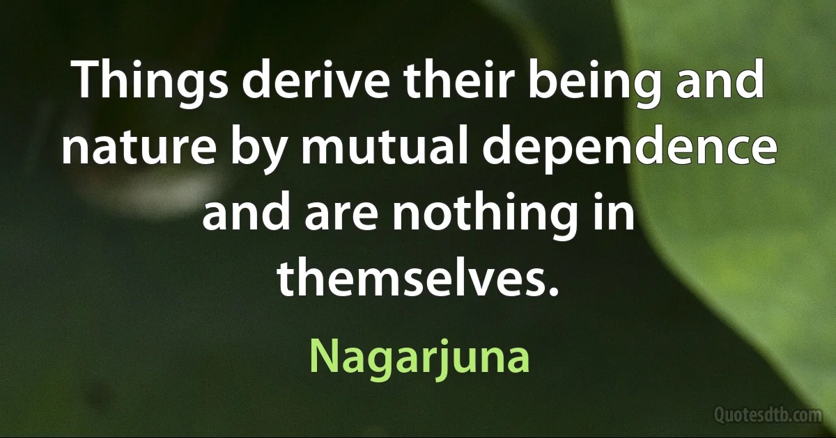 Things derive their being and nature by mutual dependence and are nothing in themselves. (Nagarjuna)