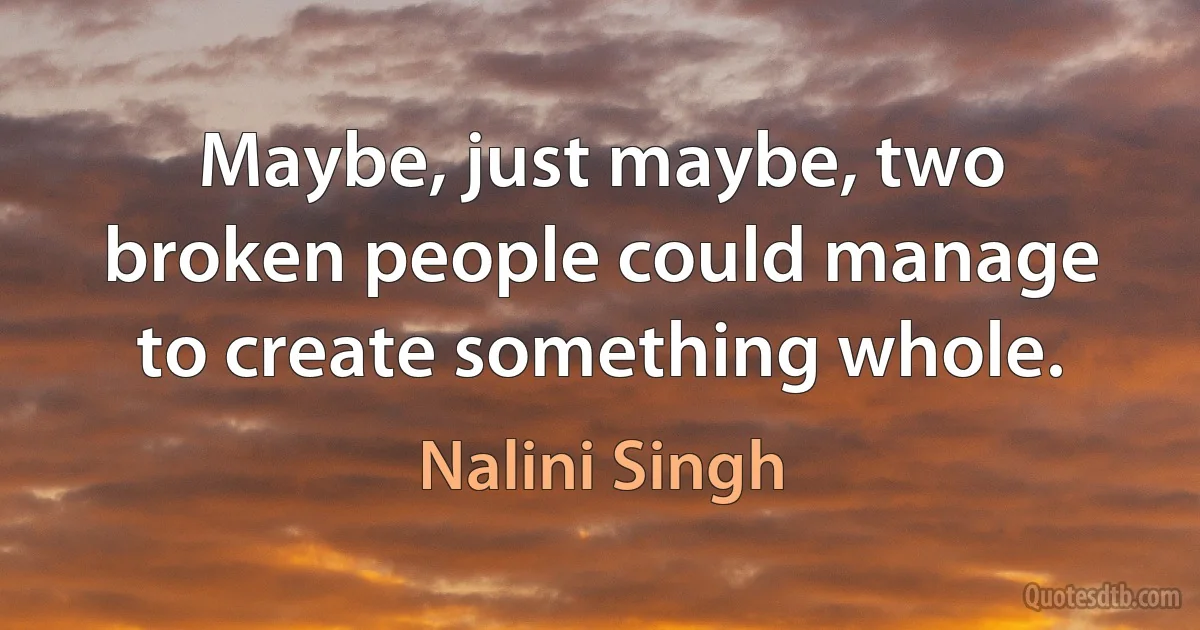 Maybe, just maybe, two broken people could manage to create something whole. (Nalini Singh)