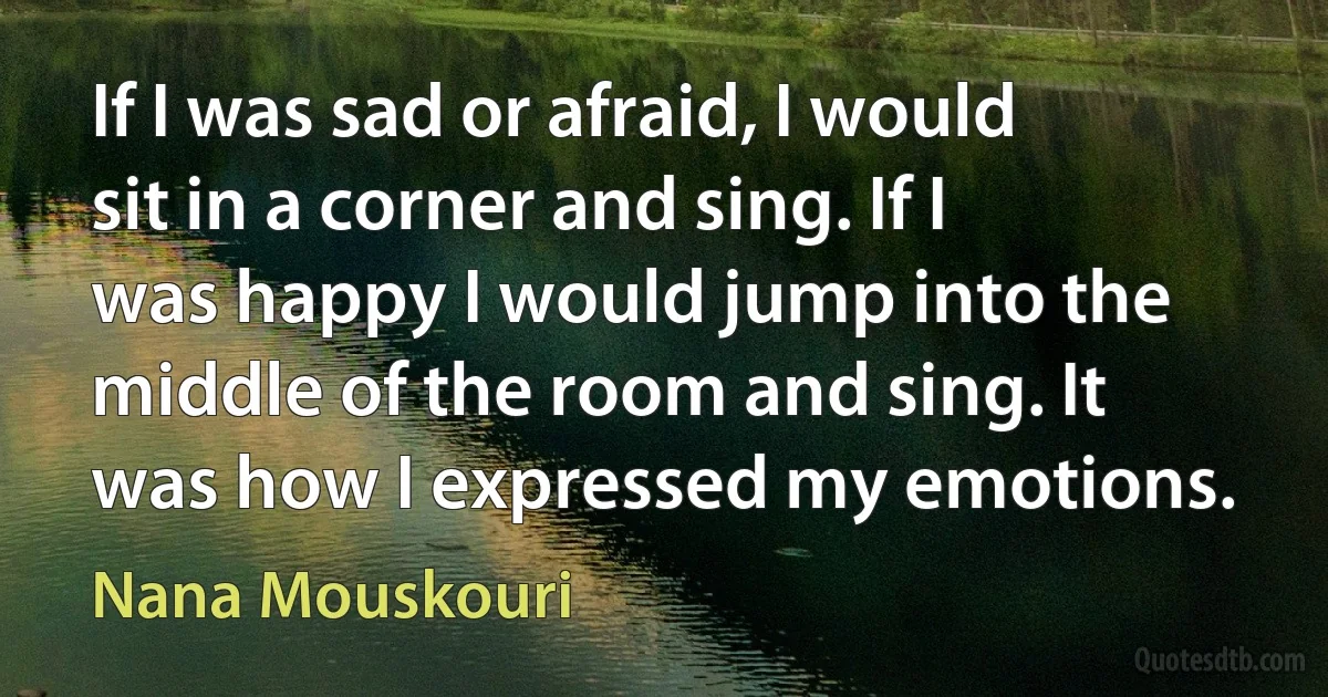 If I was sad or afraid, I would sit in a corner and sing. If I was happy I would jump into the middle of the room and sing. It was how I expressed my emotions. (Nana Mouskouri)