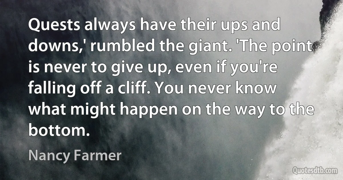 Quests always have their ups and downs,' rumbled the giant. 'The point is never to give up, even if you're falling off a cliff. You never know what might happen on the way to the bottom. (Nancy Farmer)