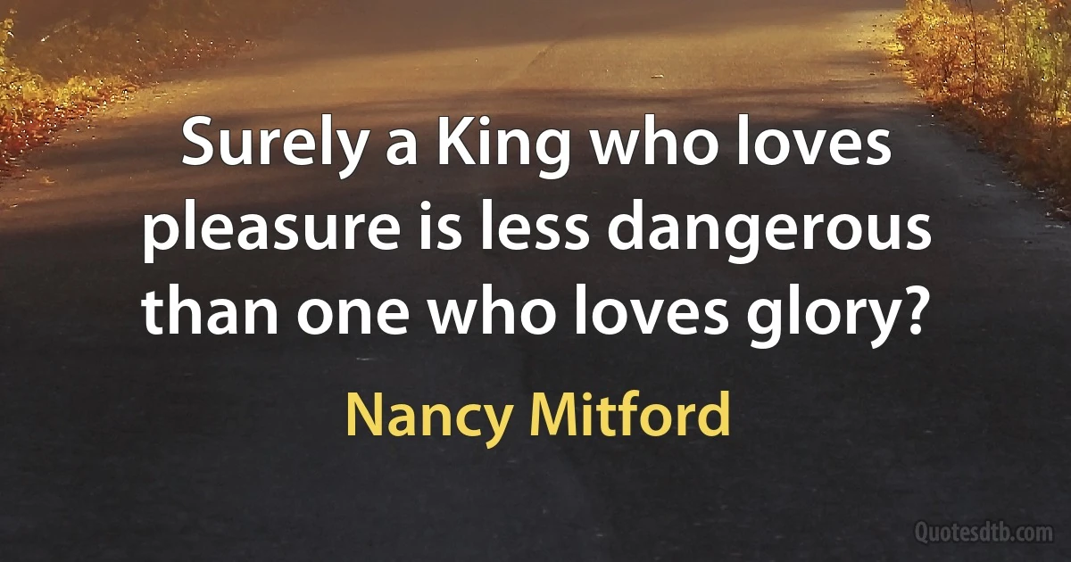 Surely a King who loves pleasure is less dangerous than one who loves glory? (Nancy Mitford)