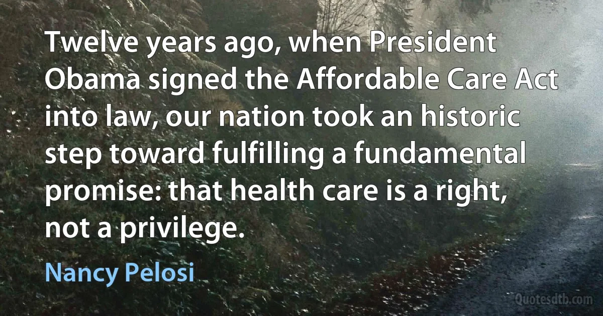 Twelve years ago, when President Obama signed the Affordable Care Act into law, our nation took an historic step toward fulfilling a fundamental promise: that health care is a right, not a privilege. (Nancy Pelosi)