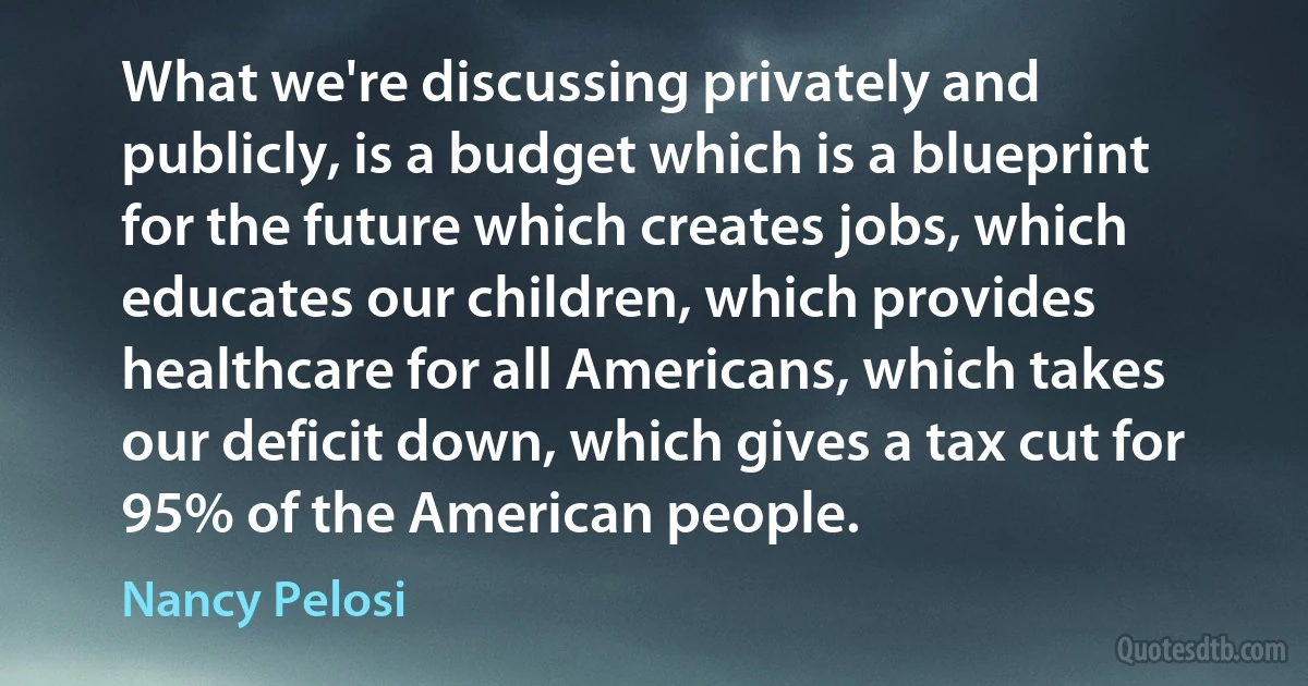 What we're discussing privately and publicly, is a budget which is a blueprint for the future which creates jobs, which educates our children, which provides healthcare for all Americans, which takes our deficit down, which gives a tax cut for 95% of the American people. (Nancy Pelosi)