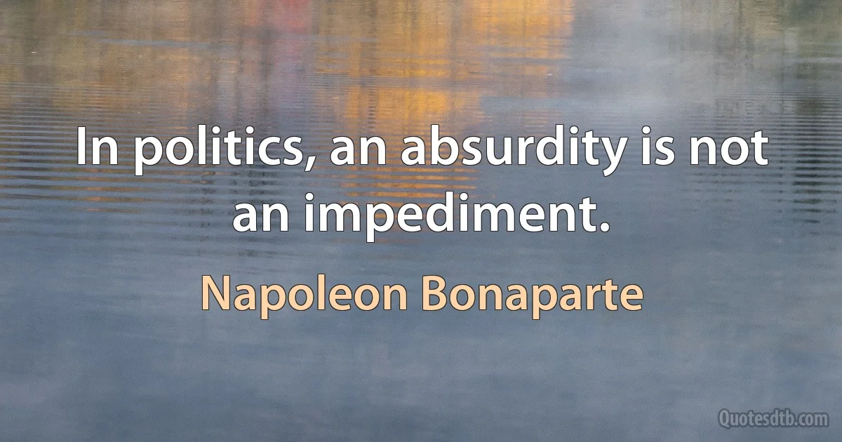 In politics, an absurdity is not an impediment. (Napoleon Bonaparte)