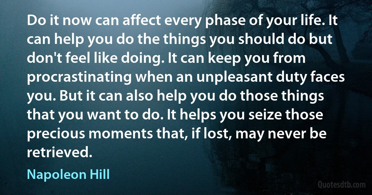 Do it now can affect every phase of your life. It can help you do the things you should do but don't feel like doing. It can keep you from procrastinating when an unpleasant duty faces you. But it can also help you do those things that you want to do. It helps you seize those precious moments that, if lost, may never be retrieved. (Napoleon Hill)