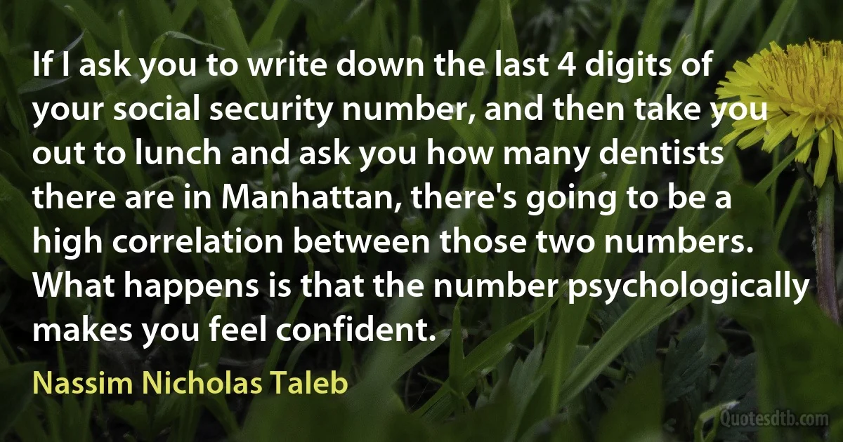 If I ask you to write down the last 4 digits of your social security number, and then take you out to lunch and ask you how many dentists there are in Manhattan, there's going to be a high correlation between those two numbers. What happens is that the number psychologically makes you feel confident. (Nassim Nicholas Taleb)