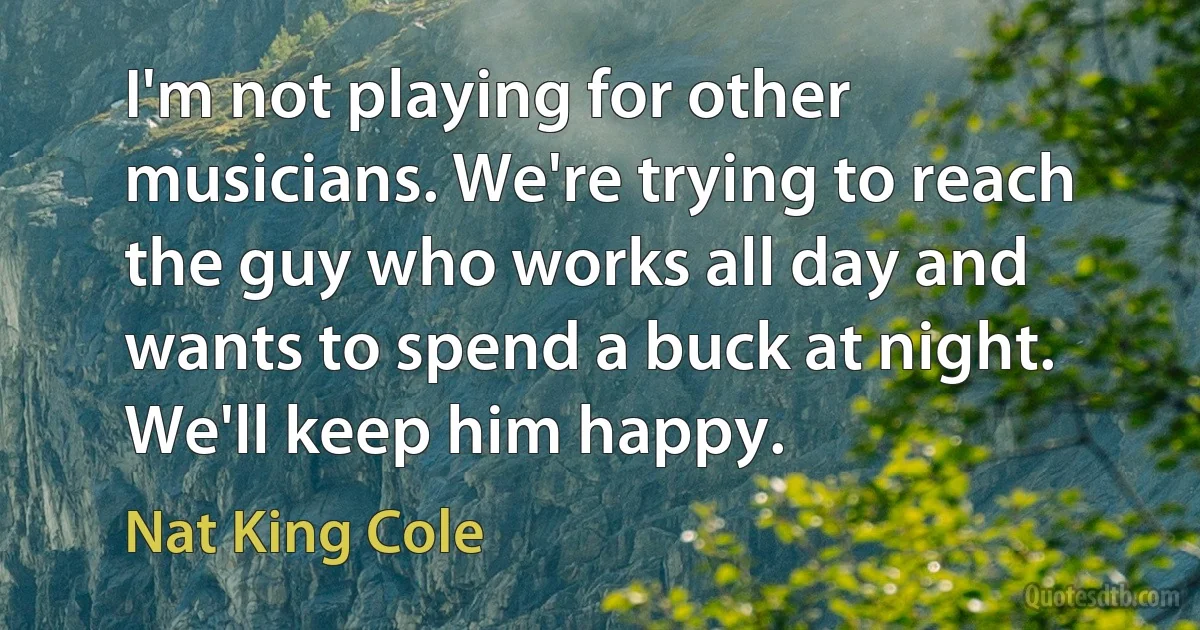 I'm not playing for other musicians. We're trying to reach the guy who works all day and wants to spend a buck at night. We'll keep him happy. (Nat King Cole)