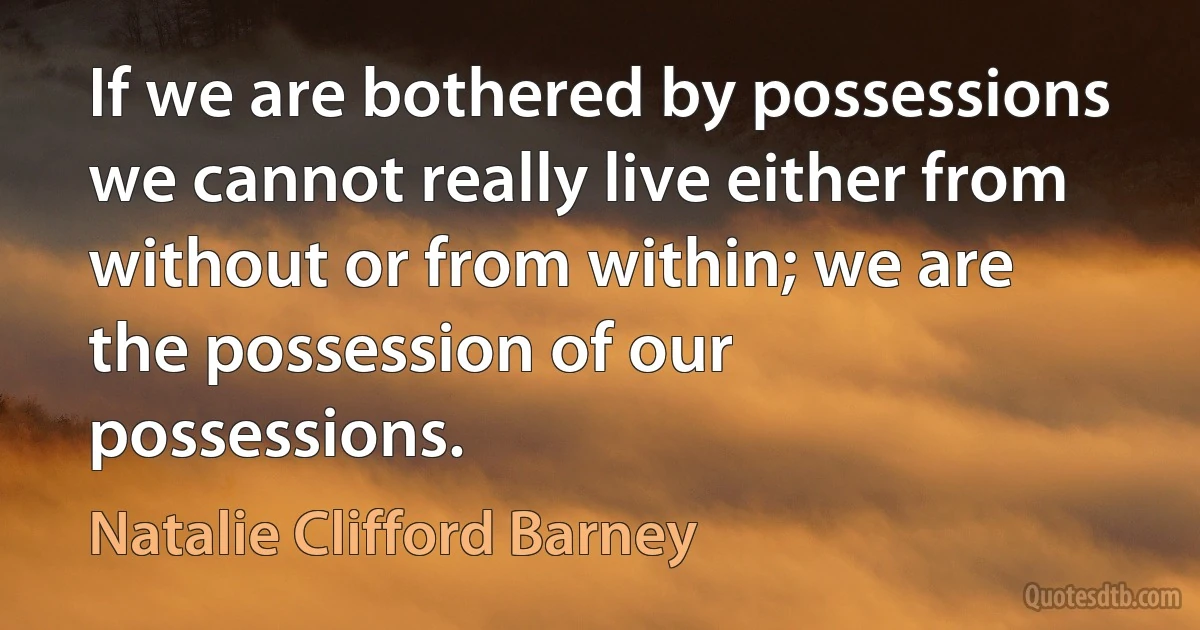 If we are bothered by possessions we cannot really live either from without or from within; we are the possession of our possessions. (Natalie Clifford Barney)