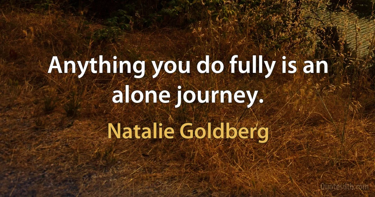 Anything you do fully is an alone journey. (Natalie Goldberg)