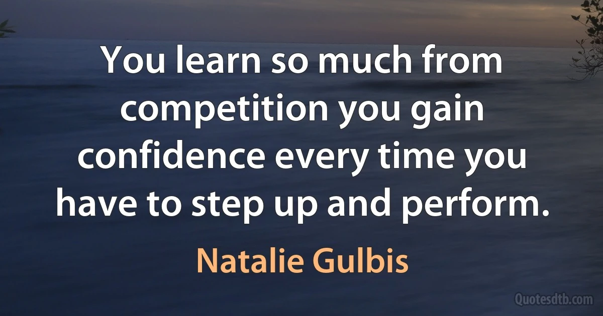 You learn so much from competition you gain confidence every time you have to step up and perform. (Natalie Gulbis)