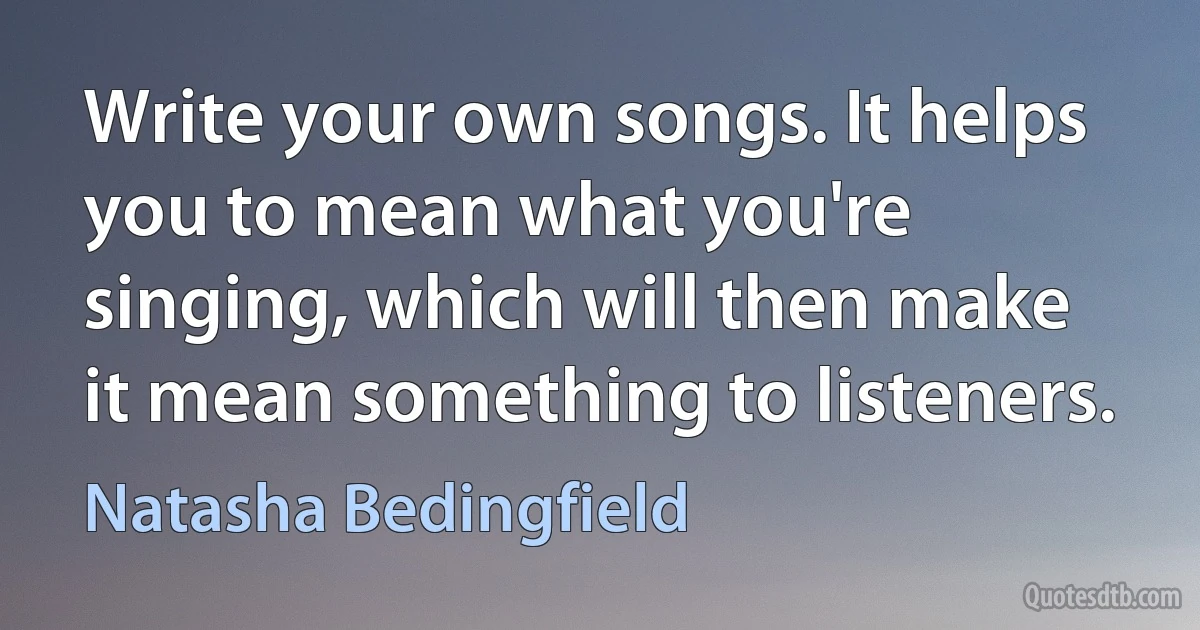 Write your own songs. It helps you to mean what you're singing, which will then make it mean something to listeners. (Natasha Bedingfield)