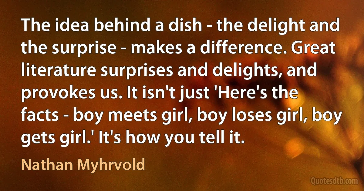 The idea behind a dish - the delight and the surprise - makes a difference. Great literature surprises and delights, and provokes us. It isn't just 'Here's the facts - boy meets girl, boy loses girl, boy gets girl.' It's how you tell it. (Nathan Myhrvold)