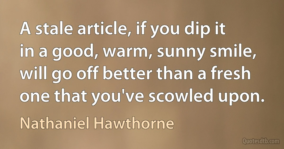 A stale article, if you dip it in a good, warm, sunny smile, will go off better than a fresh one that you've scowled upon. (Nathaniel Hawthorne)