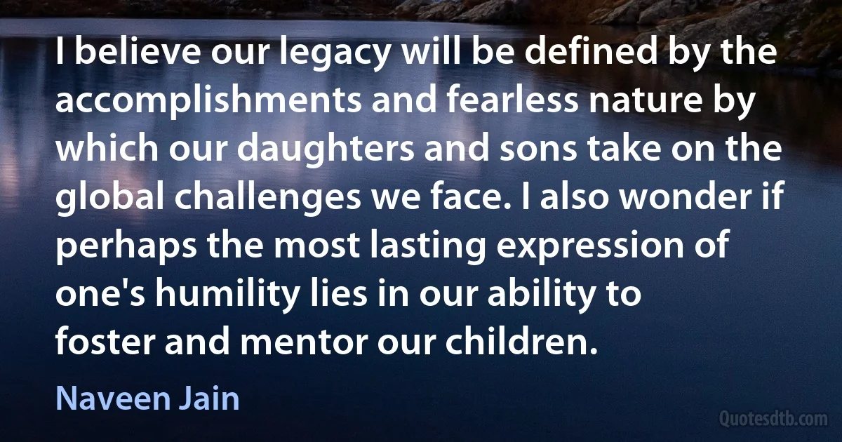 I believe our legacy will be defined by the accomplishments and fearless nature by which our daughters and sons take on the global challenges we face. I also wonder if perhaps the most lasting expression of one's humility lies in our ability to foster and mentor our children. (Naveen Jain)