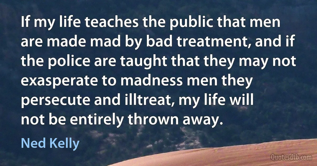 If my life teaches the public that men are made mad by bad treatment, and if the police are taught that they may not exasperate to madness men they persecute and illtreat, my life will not be entirely thrown away. (Ned Kelly)