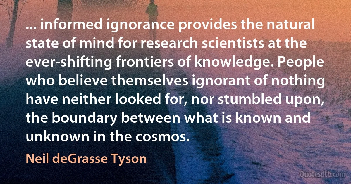 ... informed ignorance provides the natural state of mind for research scientists at the ever-shifting frontiers of knowledge. People who believe themselves ignorant of nothing have neither looked for, nor stumbled upon, the boundary between what is known and unknown in the cosmos. (Neil deGrasse Tyson)