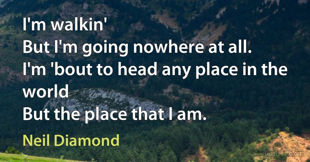 I'm walkin'
But I'm going nowhere at all.
I'm 'bout to head any place in the world
But the place that I am. (Neil Diamond)