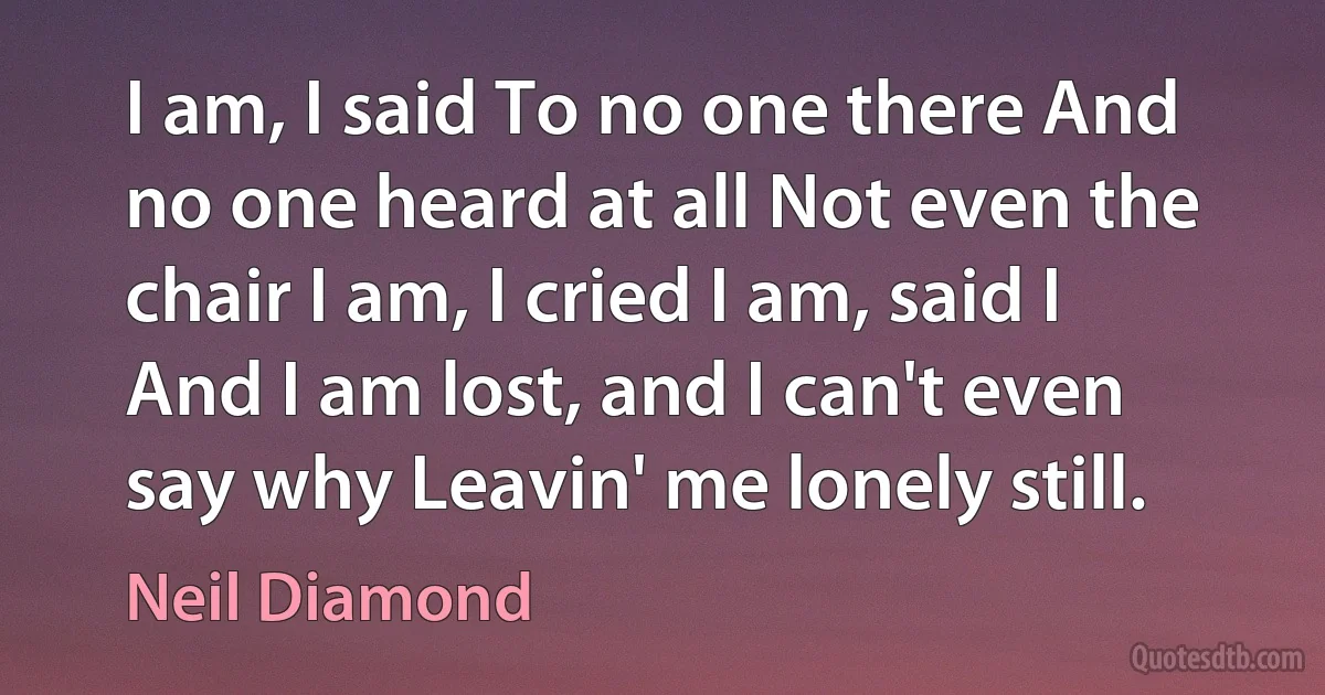 I am, I said To no one there And no one heard at all Not even the chair I am, I cried I am, said I And I am lost, and I can't even say why Leavin' me lonely still. (Neil Diamond)