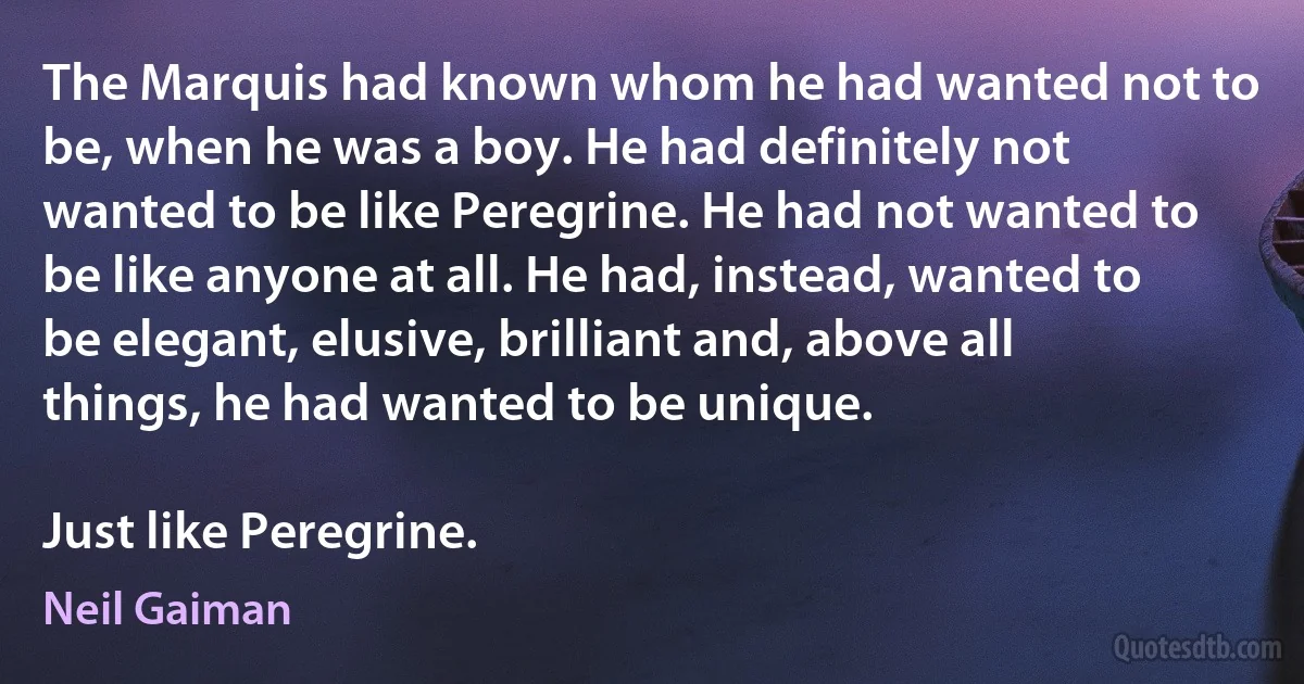 The Marquis had known whom he had wanted not to be, when he was a boy. He had definitely not wanted to be like Peregrine. He had not wanted to be like anyone at all. He had, instead, wanted to be elegant, elusive, brilliant and, above all things, he had wanted to be unique.

Just like Peregrine. (Neil Gaiman)