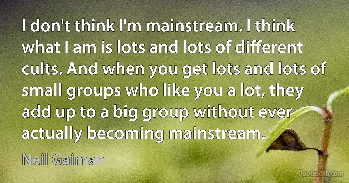 I don't think I'm mainstream. I think what I am is lots and lots of different cults. And when you get lots and lots of small groups who like you a lot, they add up to a big group without ever actually becoming mainstream. (Neil Gaiman)