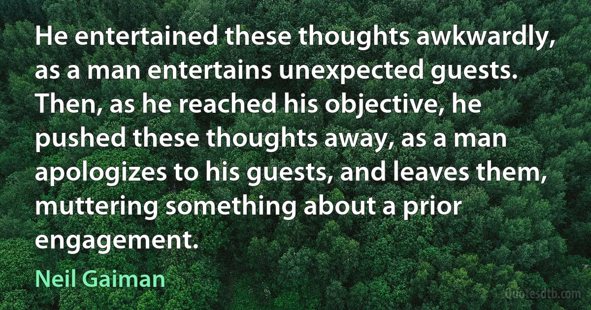 He entertained these thoughts awkwardly, as a man entertains unexpected guests. Then, as he reached his objective, he pushed these thoughts away, as a man apologizes to his guests, and leaves them, muttering something about a prior engagement. (Neil Gaiman)