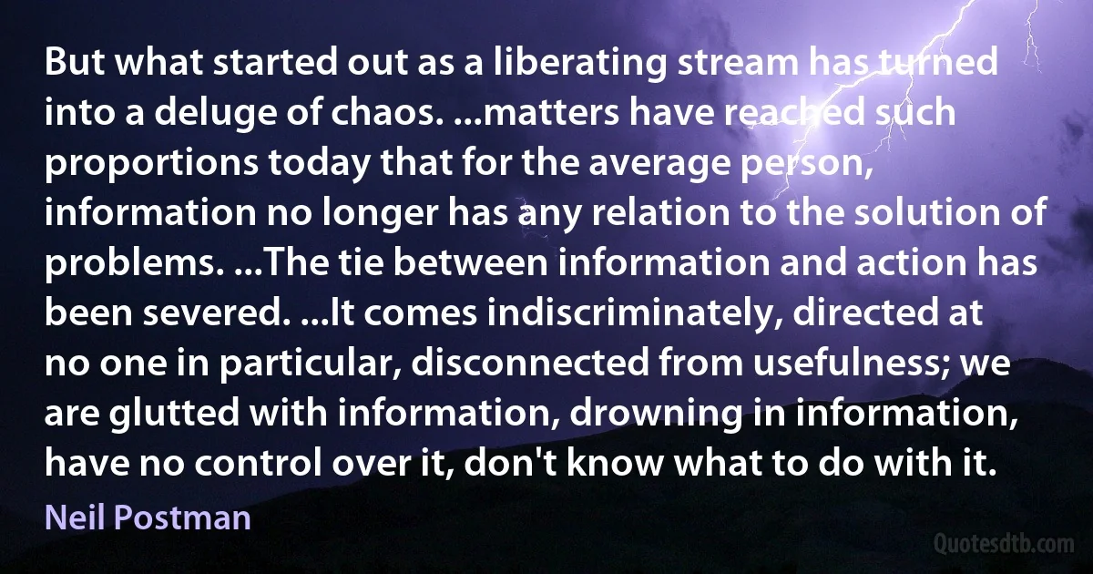 But what started out as a liberating stream has turned into a deluge of chaos. ...matters have reached such proportions today that for the average person, information no longer has any relation to the solution of problems. ...The tie between information and action has been severed. ...It comes indiscriminately, directed at no one in particular, disconnected from usefulness; we are glutted with information, drowning in information, have no control over it, don't know what to do with it. (Neil Postman)