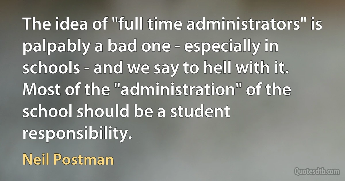 The idea of "full time administrators" is palpably a bad one - especially in schools - and we say to hell with it. Most of the "administration" of the school should be a student responsibility. (Neil Postman)