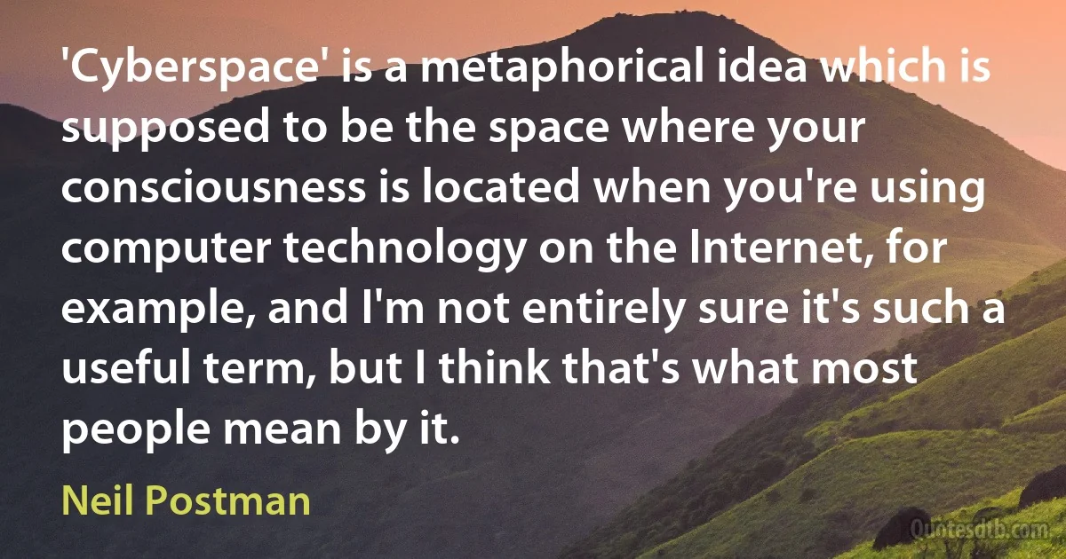 'Cyberspace' is a metaphorical idea which is supposed to be the space where your consciousness is located when you're using computer technology on the Internet, for example, and I'm not entirely sure it's such a useful term, but I think that's what most people mean by it. (Neil Postman)