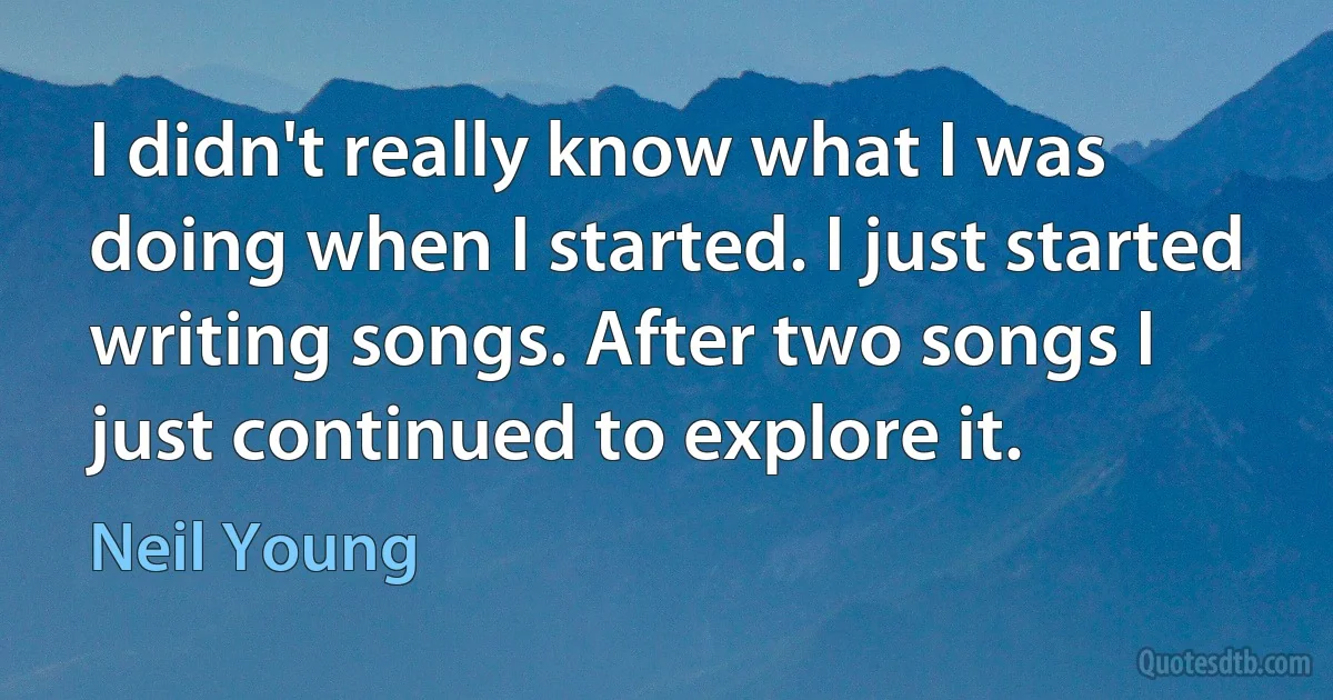 I didn't really know what I was doing when I started. I just started writing songs. After two songs I just continued to explore it. (Neil Young)