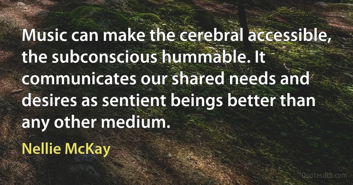 Music can make the cerebral accessible, the subconscious hummable. It communicates our shared needs and desires as sentient beings better than any other medium. (Nellie McKay)