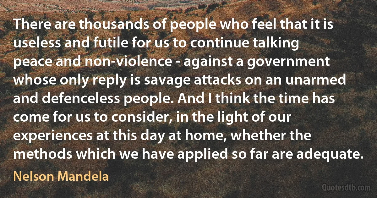 There are thousands of people who feel that it is useless and futile for us to continue talking peace and non-violence - against a government whose only reply is savage attacks on an unarmed and defenceless people. And I think the time has come for us to consider, in the light of our experiences at this day at home, whether the methods which we have applied so far are adequate. (Nelson Mandela)