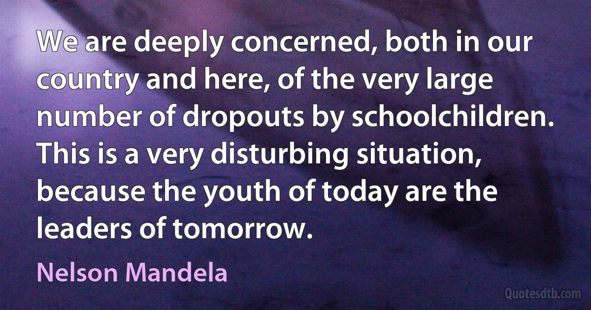 We are deeply concerned, both in our country and here, of the very large number of dropouts by schoolchildren. This is a very disturbing situation, because the youth of today are the leaders of tomorrow. (Nelson Mandela)