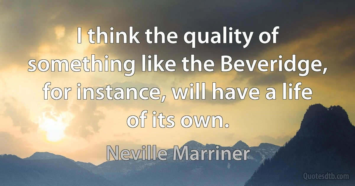 I think the quality of something like the Beveridge, for instance, will have a life of its own. (Neville Marriner)