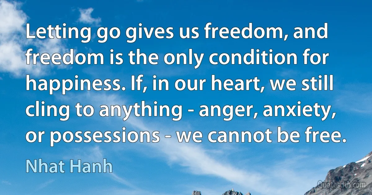 Letting go gives us freedom, and freedom is the only condition for happiness. If, in our heart, we still cling to anything - anger, anxiety, or possessions - we cannot be free. (Nhat Hanh)