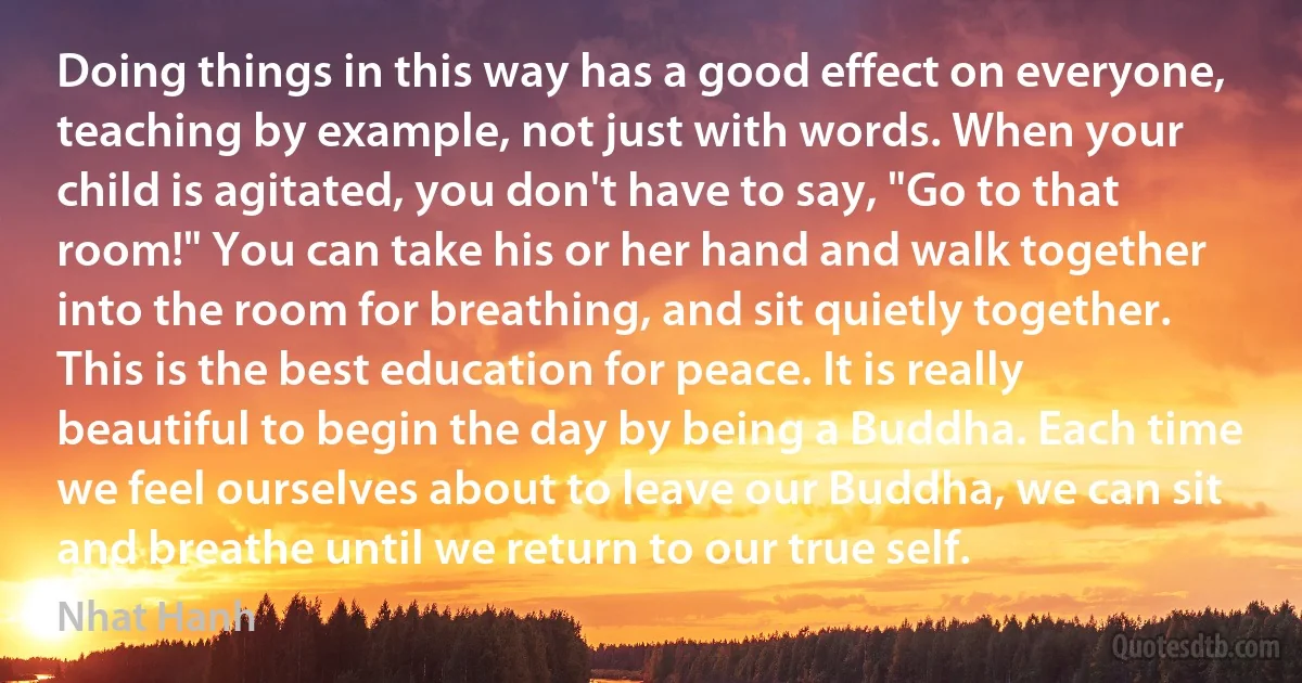 Doing things in this way has a good effect on everyone, teaching by example, not just with words. When your child is agitated, you don't have to say, "Go to that room!" You can take his or her hand and walk together into the room for breathing, and sit quietly together. This is the best education for peace. It is really beautiful to begin the day by being a Buddha. Each time we feel ourselves about to leave our Buddha, we can sit and breathe until we return to our true self. (Nhat Hanh)