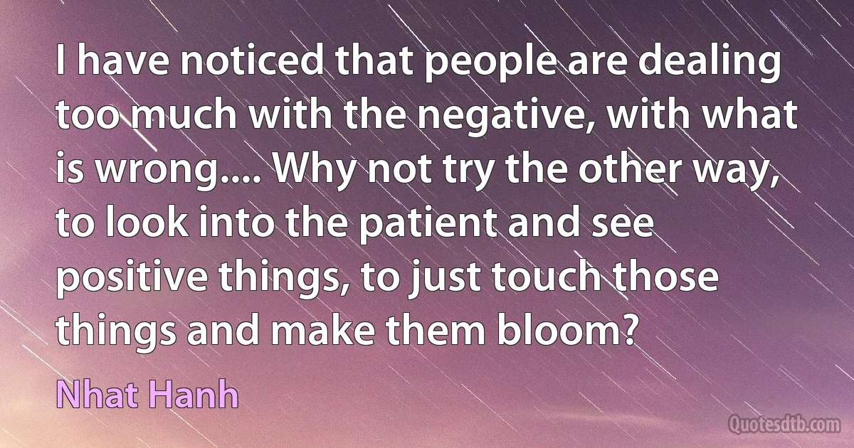 I have noticed that people are dealing too much with the negative, with what is wrong.... Why not try the other way, to look into the patient and see positive things, to just touch those things and make them bloom? (Nhat Hanh)