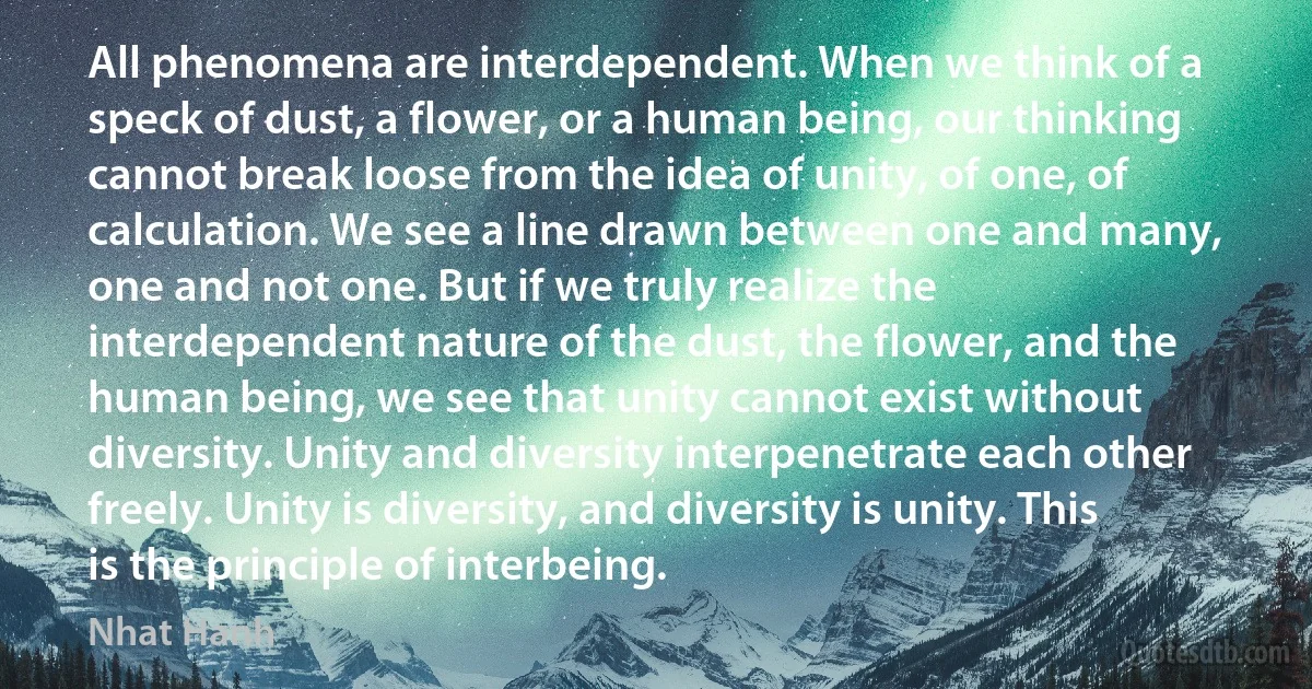 All phenomena are interdependent. When we think of a speck of dust, a flower, or a human being, our thinking cannot break loose from the idea of unity, of one, of calculation. We see a line drawn between one and many, one and not one. But if we truly realize the interdependent nature of the dust, the flower, and the human being, we see that unity cannot exist without diversity. Unity and diversity interpenetrate each other freely. Unity is diversity, and diversity is unity. This is the principle of interbeing. (Nhat Hanh)