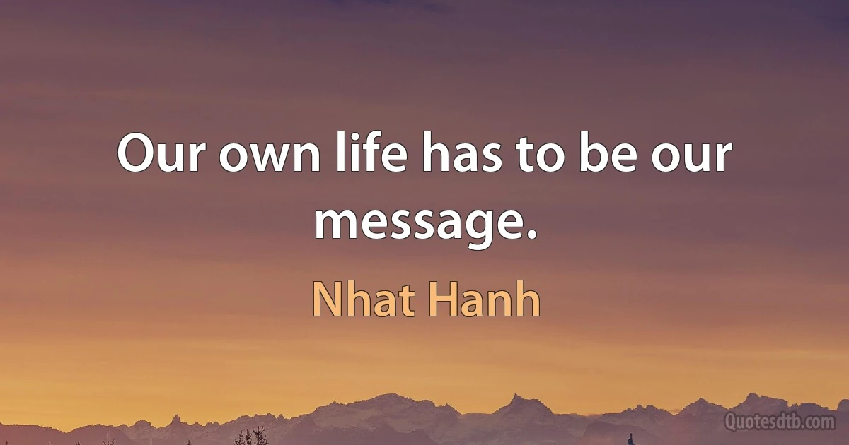 Our own life has to be our message. (Nhat Hanh)