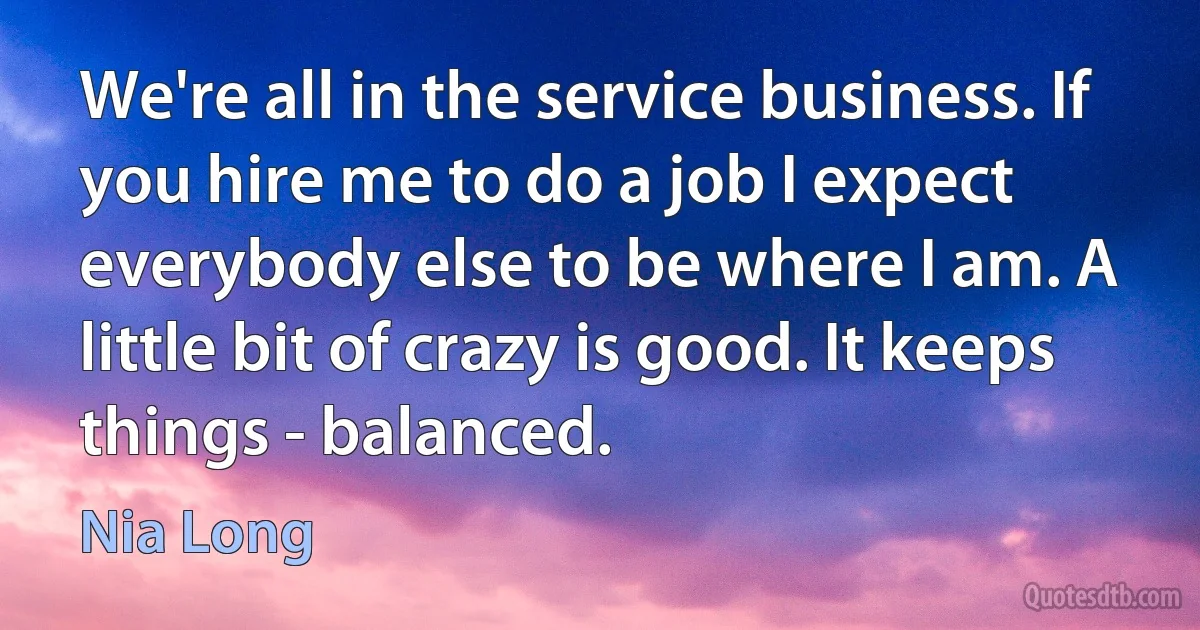 We're all in the service business. If you hire me to do a job I expect everybody else to be where I am. A little bit of crazy is good. It keeps things - balanced. (Nia Long)