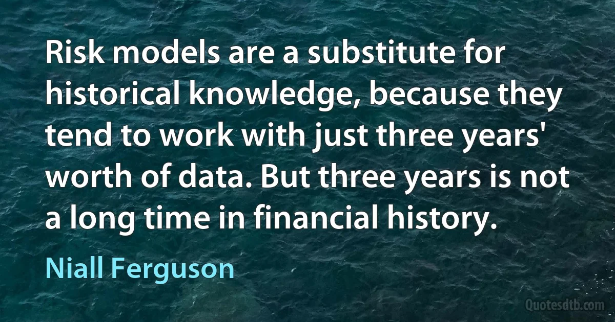 Risk models are a substitute for historical knowledge, because they tend to work with just three years' worth of data. But three years is not a long time in financial history. (Niall Ferguson)