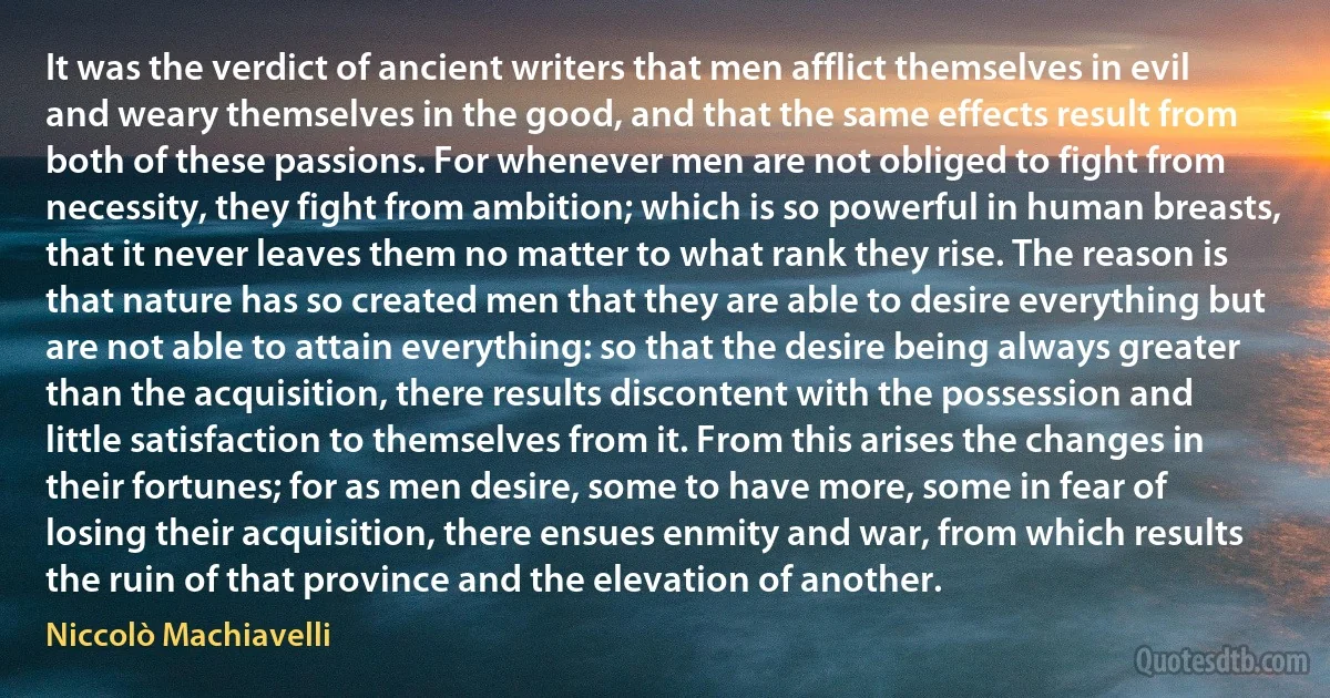 It was the verdict of ancient writers that men afflict themselves in evil and weary themselves in the good, and that the same effects result from both of these passions. For whenever men are not obliged to fight from necessity, they fight from ambition; which is so powerful in human breasts, that it never leaves them no matter to what rank they rise. The reason is that nature has so created men that they are able to desire everything but are not able to attain everything: so that the desire being always greater than the acquisition, there results discontent with the possession and little satisfaction to themselves from it. From this arises the changes in their fortunes; for as men desire, some to have more, some in fear of losing their acquisition, there ensues enmity and war, from which results the ruin of that province and the elevation of another. (Niccolò Machiavelli)