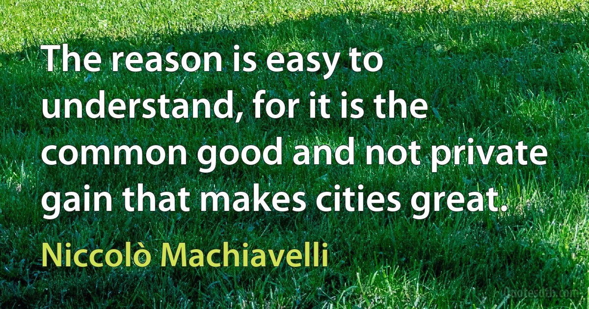 The reason is easy to understand, for it is the common good and not private gain that makes cities great. (Niccolò Machiavelli)