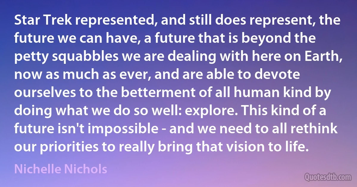 Star Trek represented, and still does represent, the future we can have, a future that is beyond the petty squabbles we are dealing with here on Earth, now as much as ever, and are able to devote ourselves to the betterment of all human kind by doing what we do so well: explore. This kind of a future isn't impossible - and we need to all rethink our priorities to really bring that vision to life. (Nichelle Nichols)