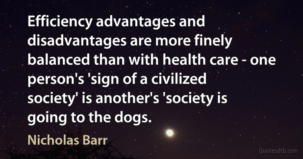 Efficiency advantages and disadvantages are more finely balanced than with health care - one person's 'sign of a civilized society' is another's 'society is going to the dogs. (Nicholas Barr)