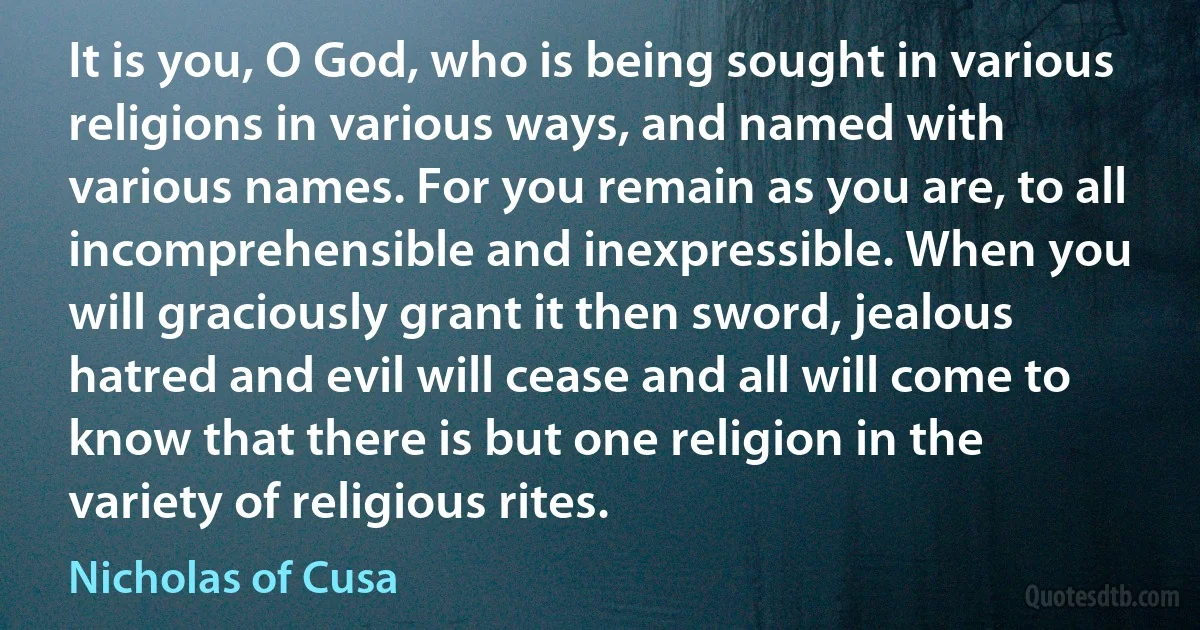 It is you, O God, who is being sought in various religions in various ways, and named with various names. For you remain as you are, to all incomprehensible and inexpressible. When you will graciously grant it then sword, jealous hatred and evil will cease and all will come to know that there is but one religion in the variety of religious rites. (Nicholas of Cusa)