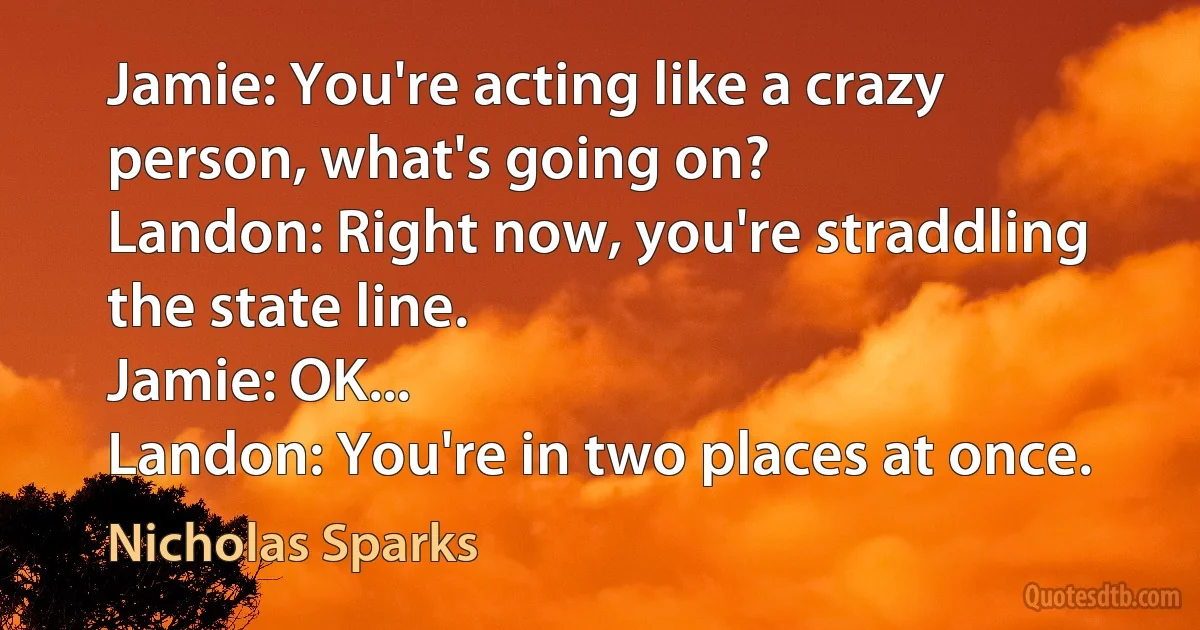 Jamie: You're acting like a crazy person, what's going on?
Landon: Right now, you're straddling the state line.
Jamie: OK...
Landon: You're in two places at once. (Nicholas Sparks)